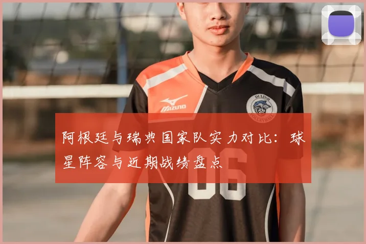 阿根廷与瑞典国家队实力对比:球星阵容与近期战绩盘点