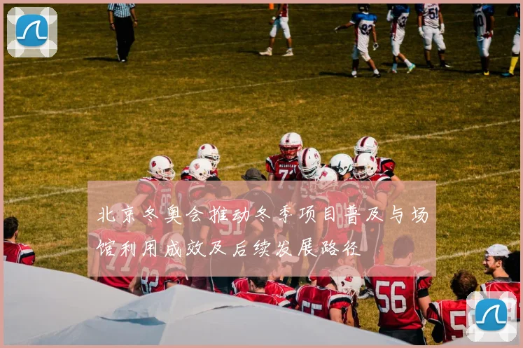 北京冬奥会推动冬季项目普及与场馆利用成效及后续发展路径