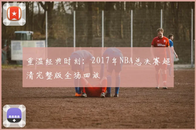 重温经典时刻：2017年NBA总决赛超清完整版全场回放