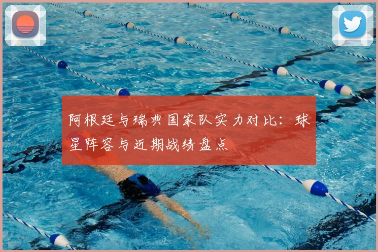 阿根廷与瑞典国家队实力对比:球星阵容与近期战绩盘点