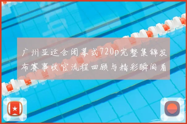 广州亚运会闭幕式720p完整集锦发布赛事收官流程回顾与精彩瞬间看点