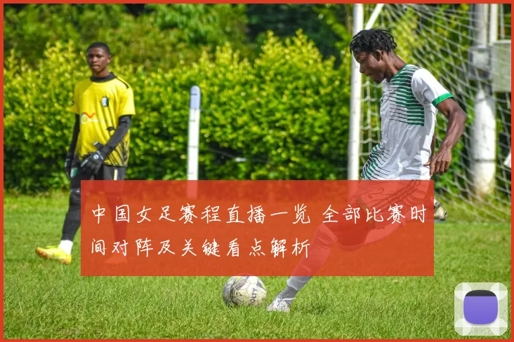 中国女足赛程直播一览 全部比赛时间对阵及关键看点解析