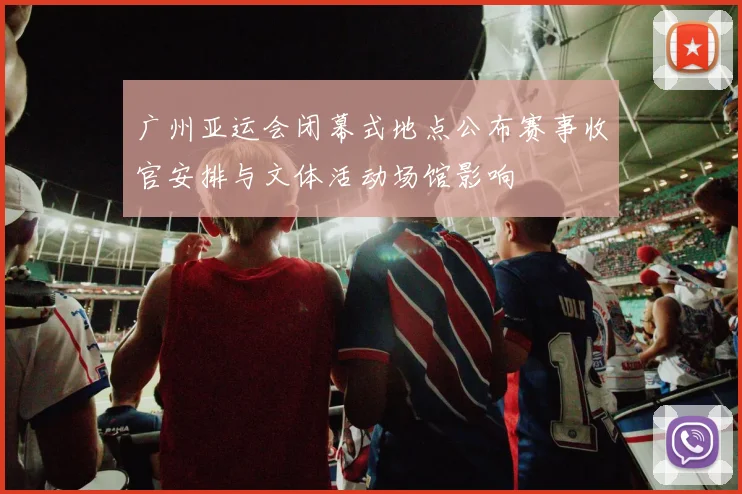 广州亚运会闭幕式地点公布赛事收官安排与文体活动场馆影响