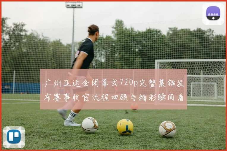 广州亚运会闭幕式720p完整集锦发布赛事收官流程回顾与精彩瞬间看点